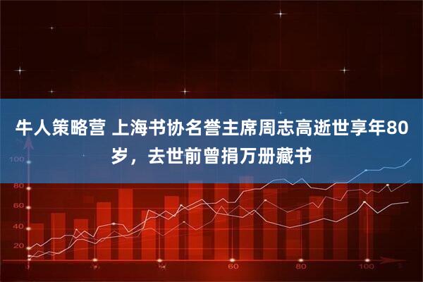 牛人策略营 上海书协名誉主席周志高逝世享年80岁，去世前曾捐万册藏书