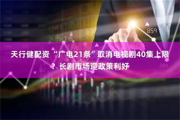 天行健配资 “广电21条”取消电视剧40集上限？长剧市场迎政策利好