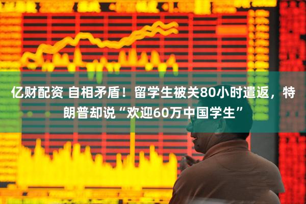 亿财配资 自相矛盾！留学生被关80小时遣返，特朗普却说“欢迎60万中国学生”
