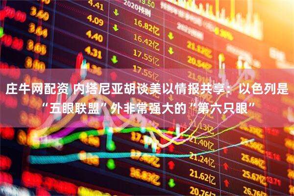 庄牛网配资 内塔尼亚胡谈美以情报共享：以色列是“五眼联盟”外非常强大的“第六只眼”