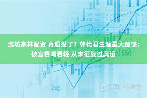 潍坊家林配资 真退役了？韩德君生涯最大遗憾：被宫鲁鸣看轻 从未征战过奥运