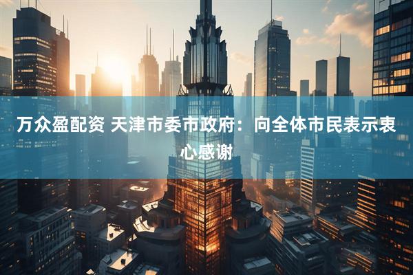 万众盈配资 天津市委市政府：向全体市民表示衷心感谢