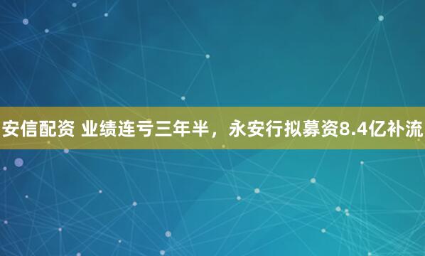 安信配资 业绩连亏三年半，永安行拟募资8.4亿补流