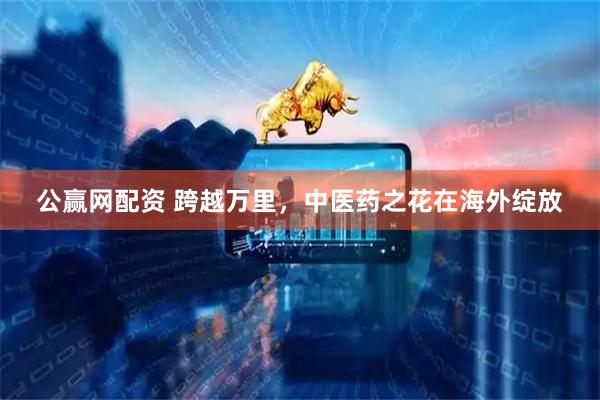 公赢网配资 跨越万里，中医药之花在海外绽放
