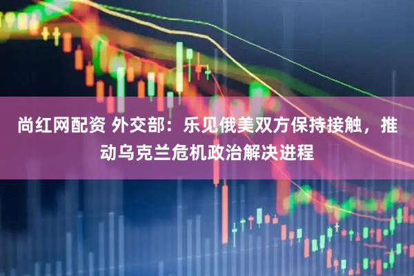 尚红网配资 外交部：乐见俄美双方保持接触，推动乌克兰危机政治解决进程