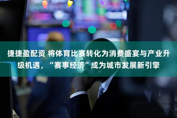 捷捷盈配资 将体育比赛转化为消费盛宴与产业升级机遇，“赛事经济”成为城市发展新引擎