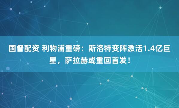 国督配资 利物浦重磅：斯洛特变阵激活1.4亿巨星，萨拉赫或重回首发！