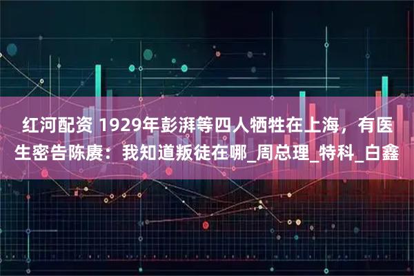 红河配资 1929年彭湃等四人牺牲在上海，有医生密告陈赓：我知道叛徒在哪_周总理_特科_白鑫