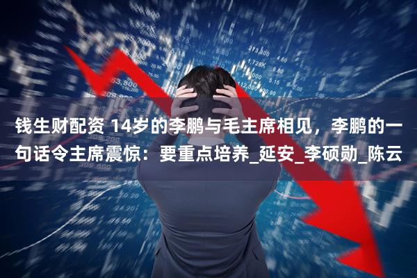 钱生财配资 14岁的李鹏与毛主席相见，李鹏的一句话令主席震惊：要重点培养_延安_李硕勋_陈云