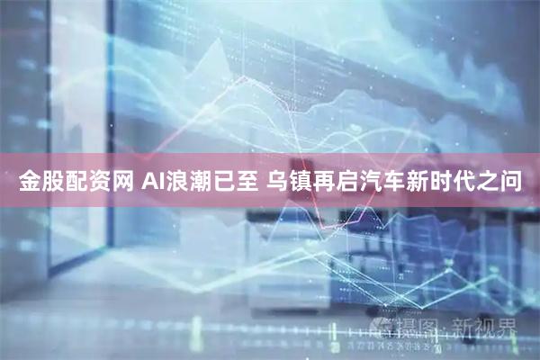 金股配资网 AI浪潮已至 乌镇再启汽车新时代之问