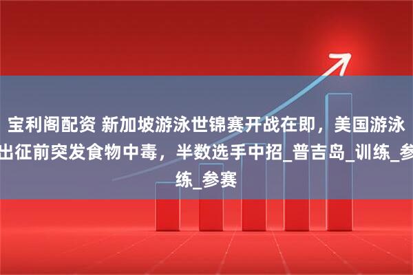 宝利阁配资 新加坡游泳世锦赛开战在即，美国游泳队出征前突发食物中毒，半数选手中招_普吉岛_训练_参赛