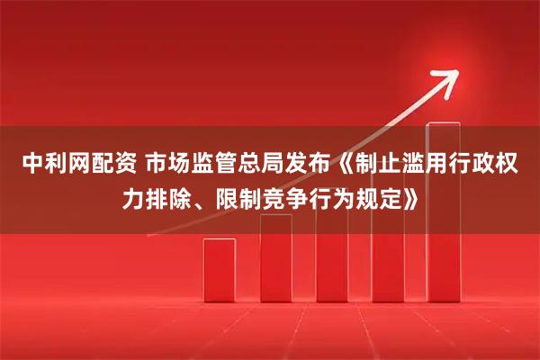 中利网配资 市场监管总局发布《制止滥用行政权力排除、限制竞争行为规定》