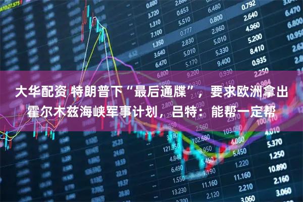 大华配资 特朗普下“最后通牒”，要求欧洲拿出霍尔木兹海峡军事计划，吕特：能帮一定帮